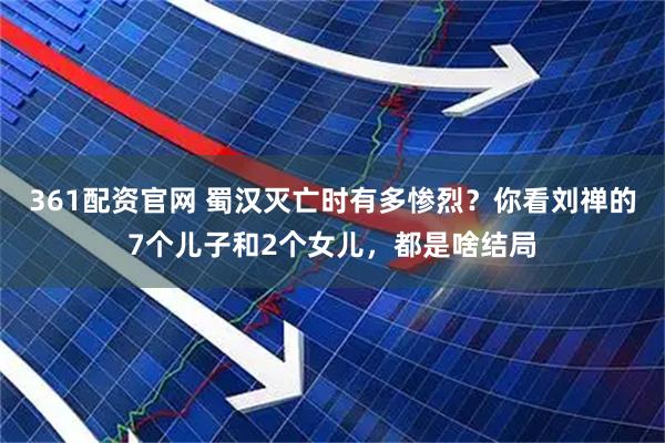 361配资官网 蜀汉灭亡时有多惨烈？你看刘禅的7个儿子和2个女儿，都是啥结局