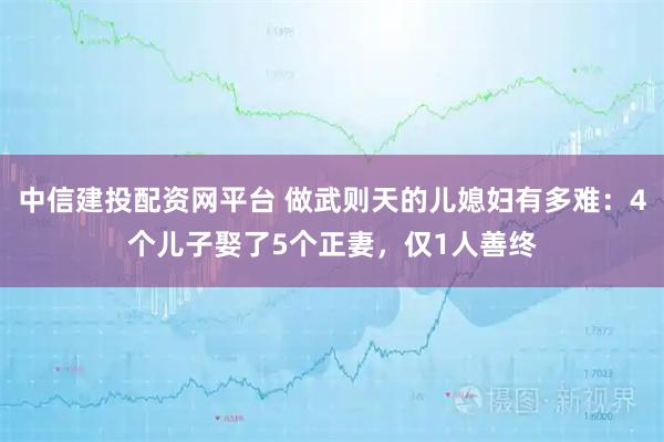 中信建投配资网平台 做武则天的儿媳妇有多难：4个儿子娶了5个正妻，仅1人善终