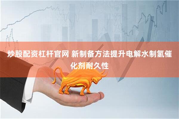 炒股配资杠杆官网 新制备方法提升电解水制氢催化剂耐久性