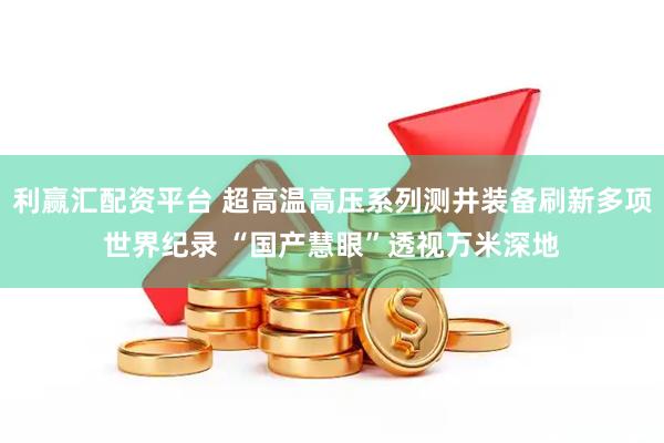 利赢汇配资平台 超高温高压系列测井装备刷新多项世界纪录 “国产慧眼”透视万米深地