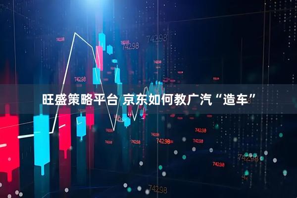 旺盛策略平台 京东如何教广汽“造车”