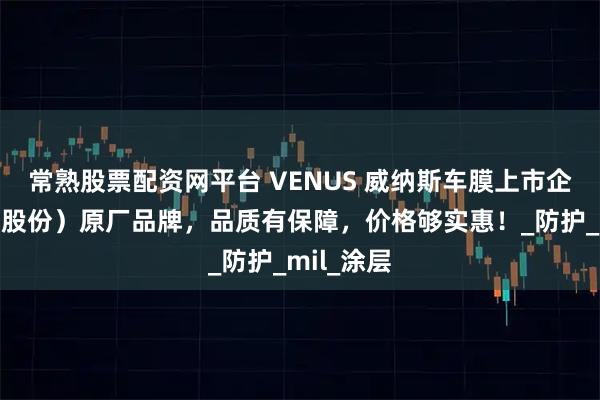 常熟股票配资网平台 VENUS 威纳斯车膜上市企业（晶华股份）原厂品牌，品质有保障，价格够实惠！_防护_mil_涂层