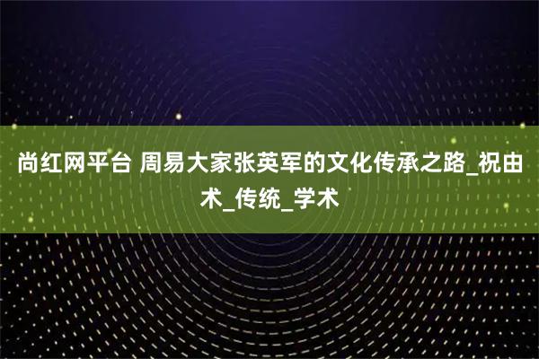 尚红网平台 周易大家张英军的文化传承之路_祝由术_传统_学术