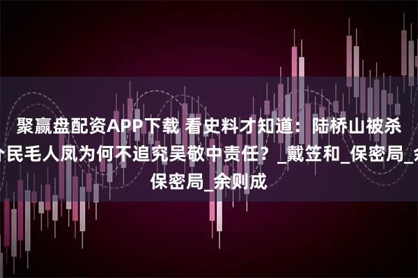 聚赢盘配资APP下载 看史料才知道:陆桥山被杀,郑介民毛人凤为何不追究吴敬中责任?_戴笠和_保密局_余则成