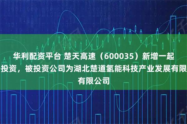 华利配资平台 楚天高速(600035)新增一起对外投资,被投资公司为湖北楚道氢能科技产业发展有限公司