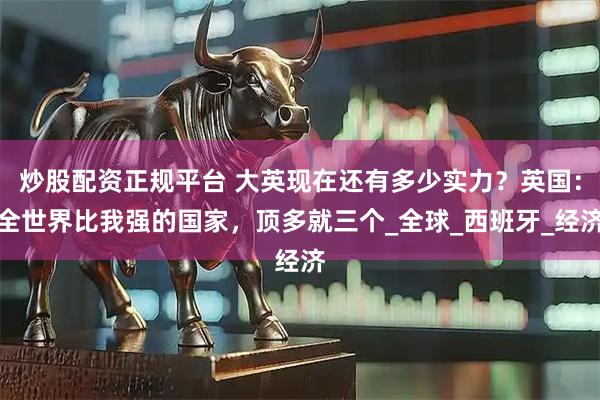 炒股配资正规平台 大英现在还有多少实力？英国：全世界比我强的国家，顶多就三个_全球_西班牙_经济