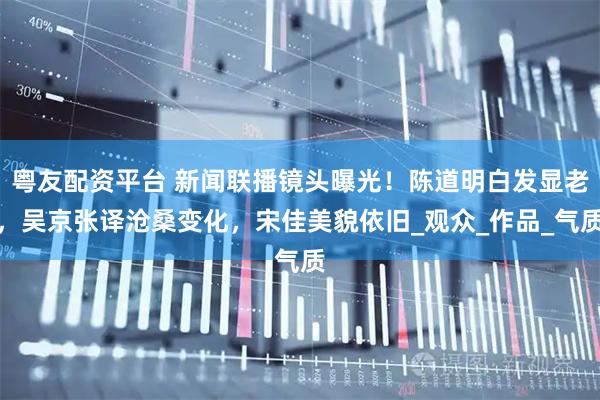 粤友配资平台 新闻联播镜头曝光!陈道明白发显老,吴京张译沧桑变化,宋佳美貌依旧_观众_作品_气质