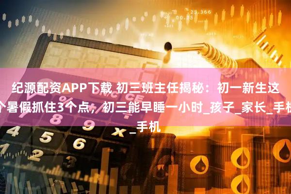 纪源配资APP下载 初三班主任揭秘：初一新生这个暑假抓住3个点，初三能早睡一小时_孩子_家长_手机