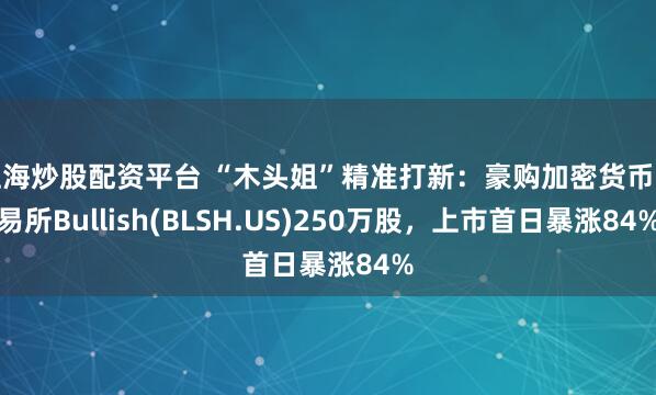 上海炒股配资平台 “木头姐”精准打新：豪购加密货币交易所Bullish(BLSH.US)250万股，上市首日暴涨84%