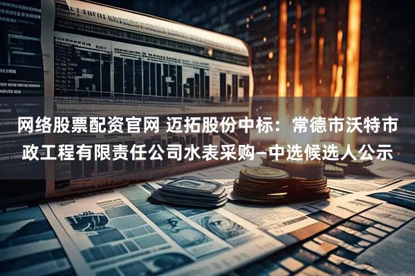网络股票配资官网 迈拓股份中标：常德市沃特市政工程有限责任公司水表采购—中选候选人公示