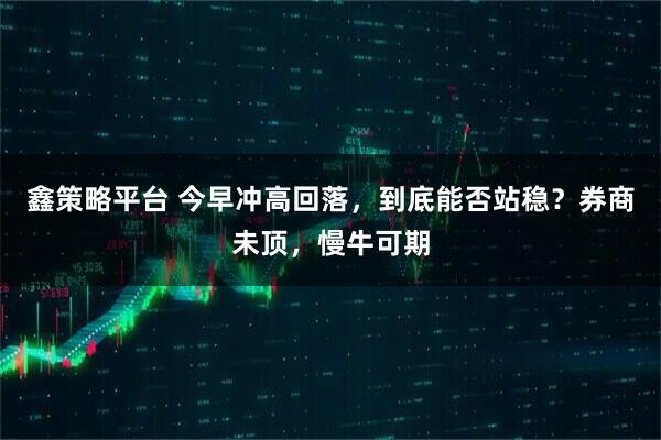 鑫策略平台 今早冲高回落，到底能否站稳？券商未顶，慢牛可期