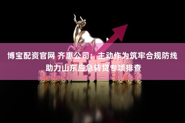 博宝配资官网 齐惠公司：主动作为筑牢合规防线 助力山东应急转贷专项排查