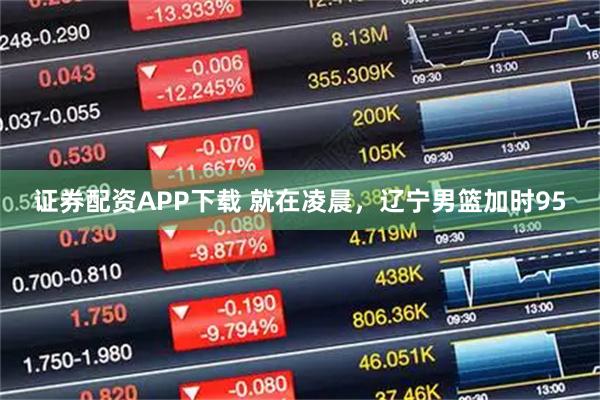 证券配资APP下载 就在凌晨,辽宁男篮加时95