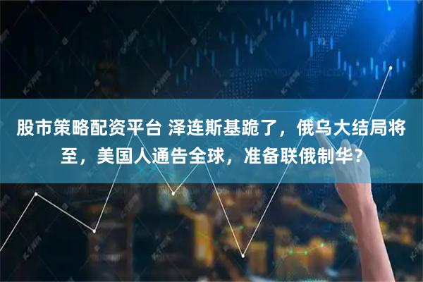 股市策略配资平台 泽连斯基跪了，俄乌大结局将至，美国人通告全球，准备联俄制华？