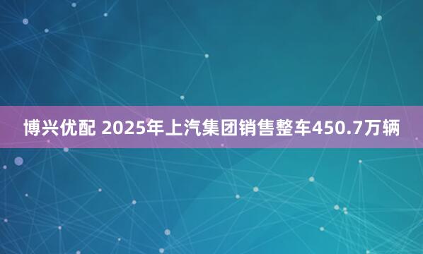 博兴优配 2025年上汽集团销售整车450.7万辆