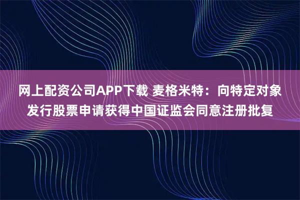 网上配资公司APP下载 麦格米特：向特定对象发行股票申请获得中国证监会同意注册批复