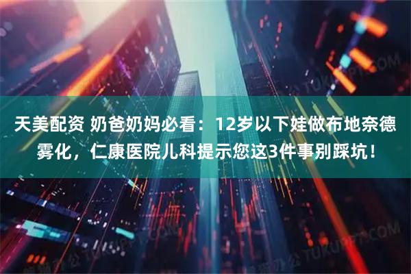 天美配资 奶爸奶妈必看：12岁以下娃做布地奈德雾化，仁康医院儿科提示您这3件事别踩坑！