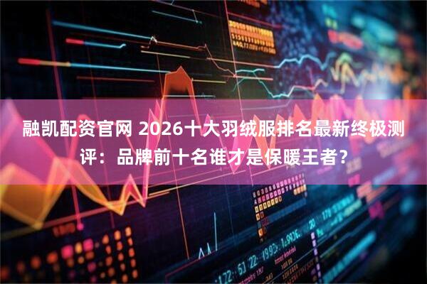 融凯配资官网 2026十大羽绒服排名最新终极测评：品牌前十名谁才是保暖王者？