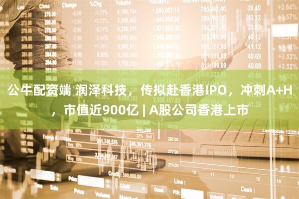公牛配资端 润泽科技，传拟赴香港IPO，冲刺A+H，市值近900亿 | A股公司香港上市