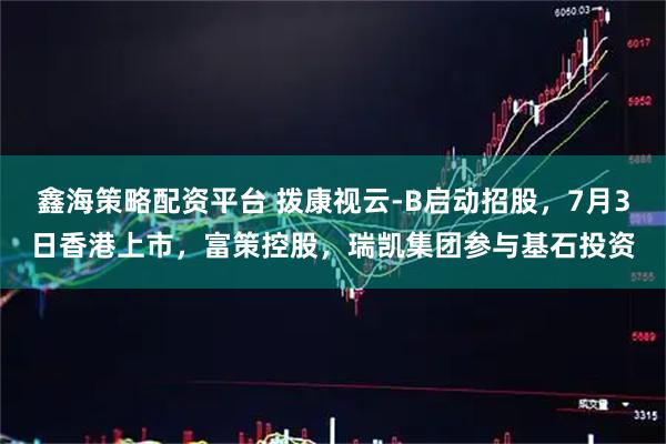 鑫海策略配资平台 拨康视云-B启动招股，7月3日香港上市，富策控股，瑞凯集团参与基石投资