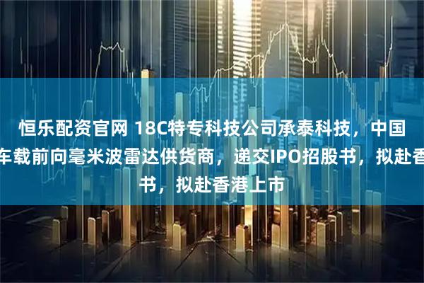恒乐配资官网 18C特专科技公司承泰科技，中国最大的车载前向毫米波雷达供货商，递交IPO招股书，拟赴香港上市