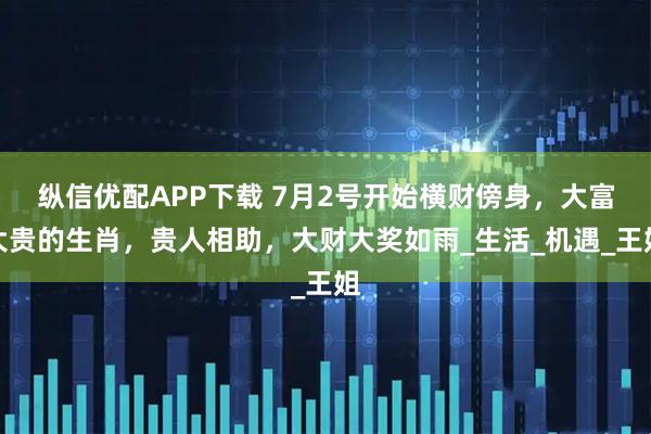 纵信优配APP下载 7月2号开始横财傍身，大富大贵的生肖，贵人相助，大财大奖如雨_生活_机遇_王姐
