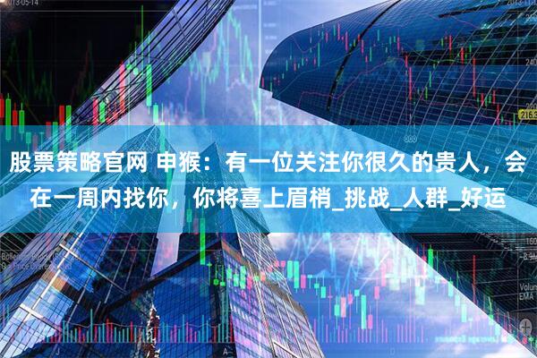 股票策略官网 申猴：有一位关注你很久的贵人，会在一周内找你，你将喜上眉梢_挑战_人群_好运