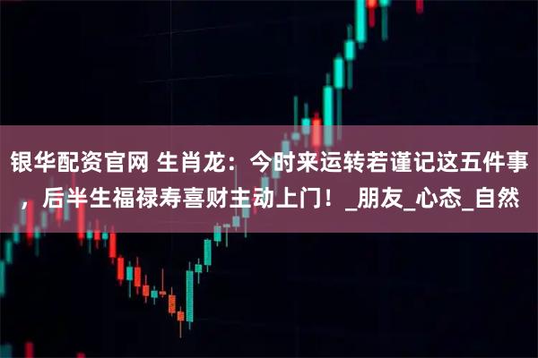 银华配资官网 生肖龙：今时来运转若谨记这五件事，后半生福禄寿喜财主动上门！_朋友_心态_自然