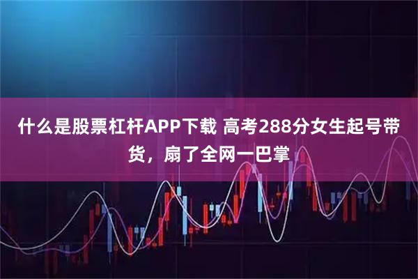 什么是股票杠杆APP下载 高考288分女生起号带货，扇了全网一巴掌