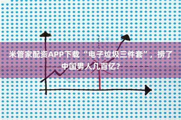 米管家配资APP下载 “电子垃圾三件套”，捞了中国男人几百亿？