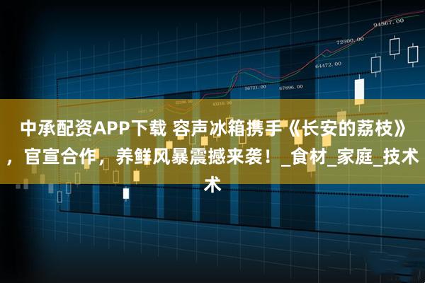 中承配资APP下载 容声冰箱携手《长安的荔枝》，官宣合作，养鲜风暴震撼来袭！_食材_家庭_技术