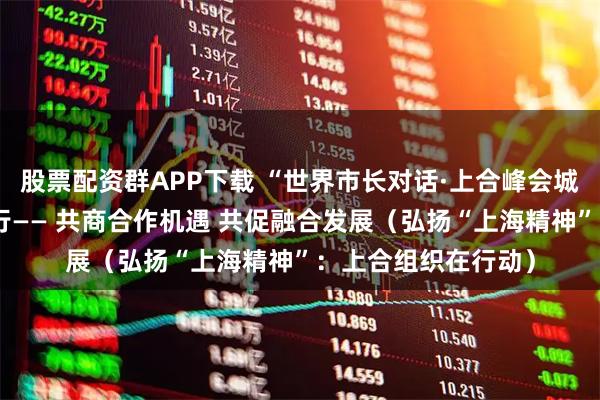 股票配资群APP下载 “世界市长对话·上合峰会城市”活动在天津举行—— 共商合作机遇 共促融合发展（弘扬“上海精神”：上合组织在行动）
