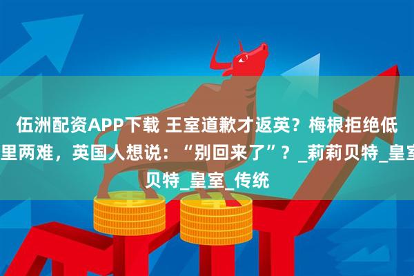 伍洲配资APP下载 王室道歉才返英？梅根拒绝低头，哈里两难，英国人想说：“别回来了”？_莉莉贝特_皇室_传统