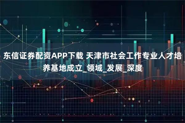 东信证券配资APP下载 天津市社会工作专业人才培养基地成立_领域_发展_深度