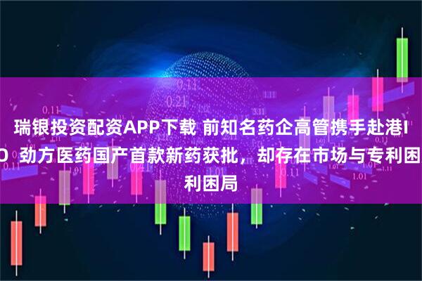 瑞银投资配资APP下载 前知名药企高管携手赴港IPO  劲方医药国产首款新药获批，却存在市场与专利困局