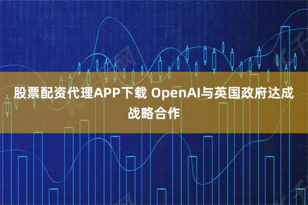 股票配资代理APP下载 OpenAI与英国政府达成战略合作