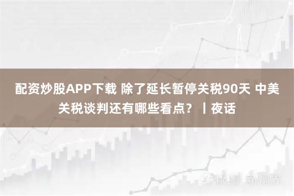 配资炒股APP下载 除了延长暂停关税90天 中美关税谈判还有哪些看点？丨夜话