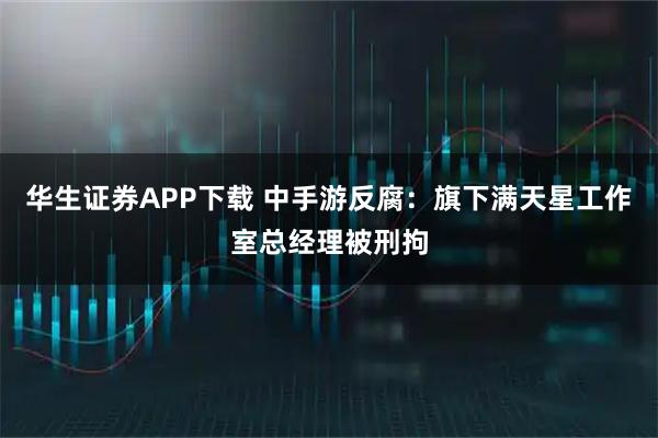 华生证券APP下载 中手游反腐：旗下满天星工作室总经理被刑拘