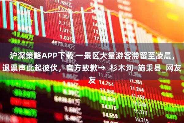 沪深策略APP下载 一景区大量游客滞留至凌晨，退票声此起彼伏，官方致歉→_杉木河_施秉县_网友