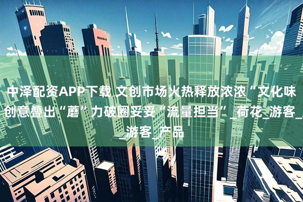 中泽配资APP下载 文创市场火热释放浓浓“文化味道” 创意叠出“蘑”力破圈妥妥“流量担当”_荷花_游客_产品