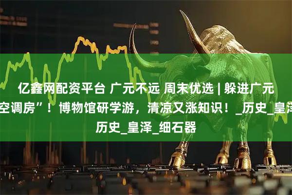 亿鑫网配资平台 广元不远 周末优选 | 躲进广元的“文化空调房”！博物馆研学游，清凉又涨知识！_历史_皇泽_细石器