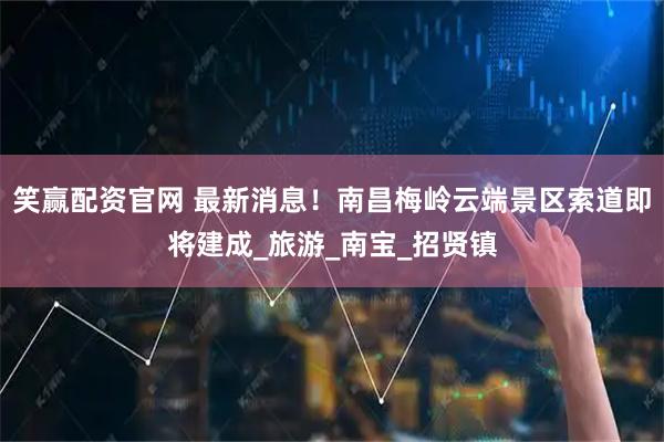 笑赢配资官网 最新消息！南昌梅岭云端景区索道即将建成_旅游_南宝_招贤镇