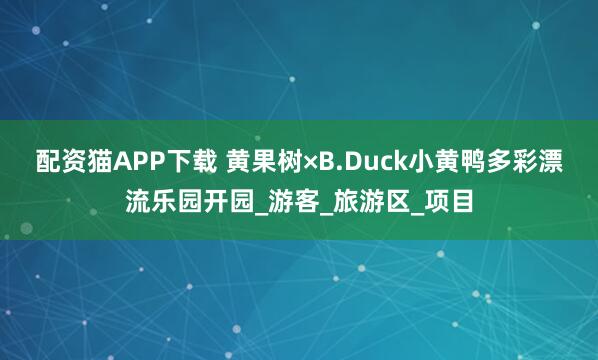 配资猫APP下载 黄果树×B.Duck小黄鸭多彩漂流乐园开园_游客_旅游区_项目