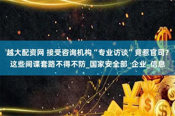 越大配资网 接受咨询机构“专业访谈”竟惹官司？这些间谍套路不得不防_国家安全部_企业_信息