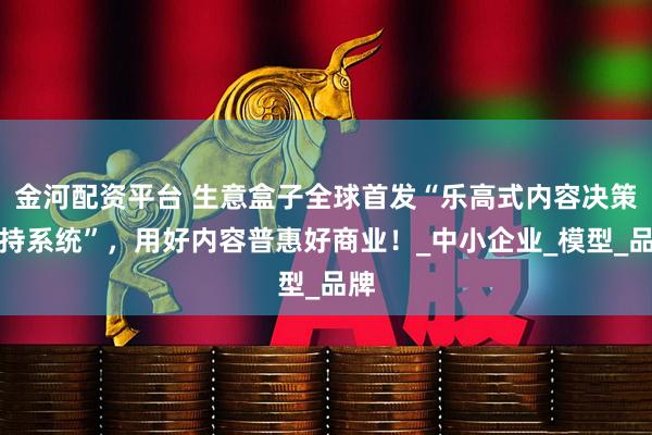 金河配资平台 生意盒子全球首发“乐高式内容决策支持系统”，用好内容普惠好商业！_中小企业_模型_品牌