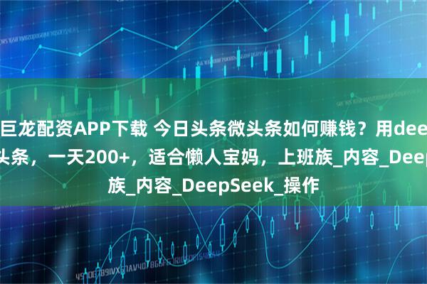 巨龙配资APP下载 今日头条微头条如何赚钱？用deepseek写微头条，一天200+，适合懒人宝妈，上班族_内容_DeepSeek_操作