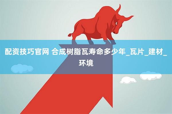 配资技巧官网 合成树脂瓦寿命多少年_瓦片_建材_环境