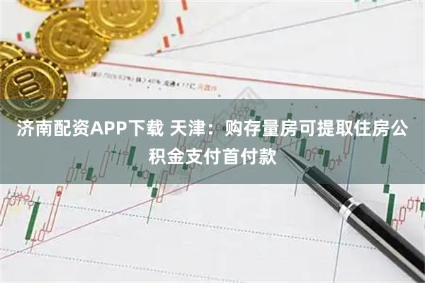 济南配资APP下载 天津：购存量房可提取住房公积金支付首付款