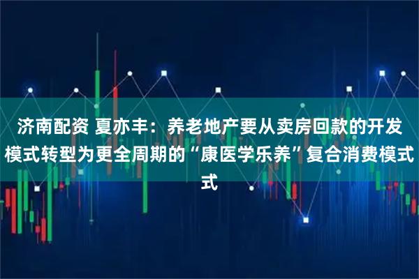 济南配资 夏亦丰：养老地产要从卖房回款的开发模式转型为更全周期的“康医学乐养”复合消费模式