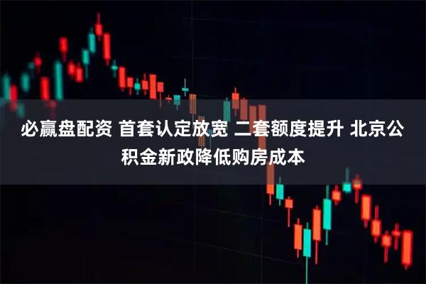 必赢盘配资 首套认定放宽 二套额度提升 北京公积金新政降低购房成本
